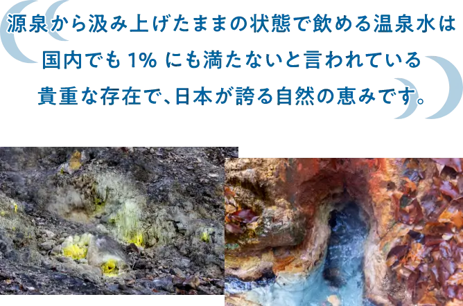 源泉から汲み上げたままの状態で飲める温泉水は国内でも1%にも満たないと言われている貴重な存在で、日本が誇る自然の恵みです。