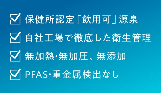 保健所認定「飲用可」源泉、7自社工場で徹底した衛生管理、7無加熱・無加圧、無添加、ZPFAS・重金属検出なし